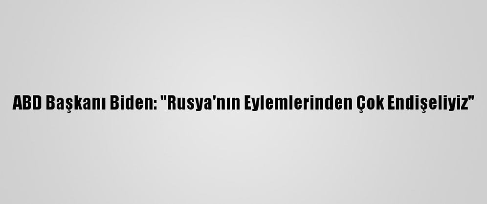 ABD Başkanı Biden: "Rusya'nın Eylemlerinden Çok Endişeliyiz"