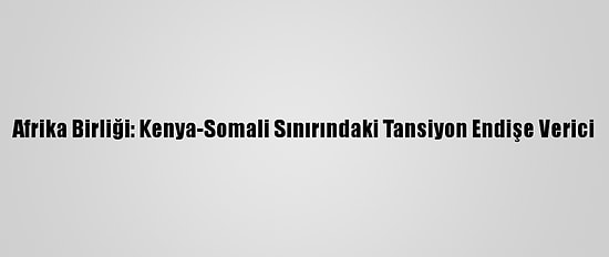 Afrika Birliği: Kenya-Somali Sınırındaki Tansiyon Endişe Verici
