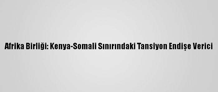 Afrika Birliği: Kenya-Somali Sınırındaki Tansiyon Endişe Verici