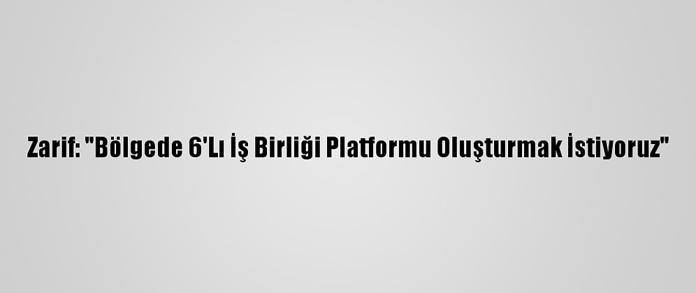 Zarif: "Bölgede 6'Lı İş Birliği Platformu Oluşturmak İstiyoruz"