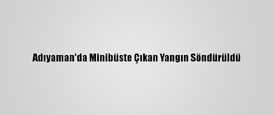 Adıyaman'da Minibüste Çıkan Yangın Söndürüldü