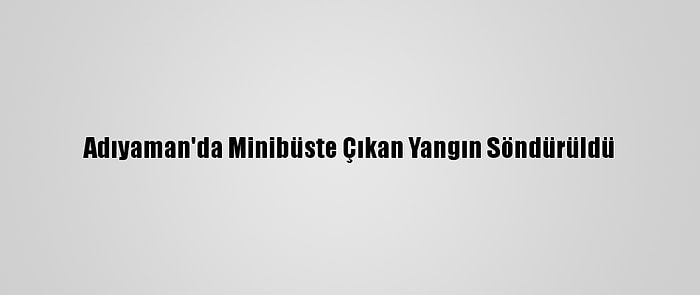 Adıyaman'da Minibüste Çıkan Yangın Söndürüldü