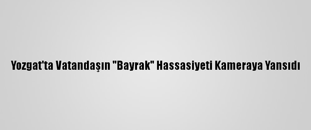 Yozgat'ta Vatandaşın "Bayrak" Hassasiyeti Kameraya Yansıdı