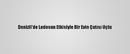 Denizli'de Lodosun Etkisiyle Bir Evin Çatısı Uçtu