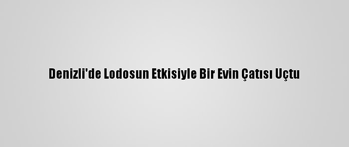 Denizli'de Lodosun Etkisiyle Bir Evin Çatısı Uçtu