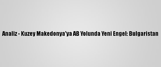 Analiz - Kuzey Makedonya'ya AB Yolunda Yeni Engel: Bulgaristan