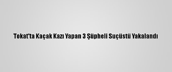 Tokat'ta Kaçak Kazı Yapan 3 Şüpheli Suçüstü Yakalandı