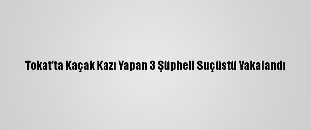 Tokat'ta Kaçak Kazı Yapan 3 Şüpheli Suçüstü Yakalandı