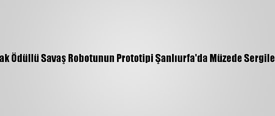 Tübitak Ödüllü Savaş Robotunun Prototipi Şanlıurfa'da Müzede Sergileniyor