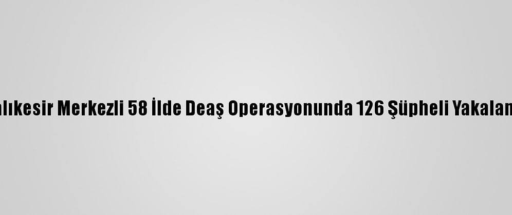 Balıkesir Merkezli 58 İlde Deaş Operasyonunda 126 Şüpheli Yakalandı
