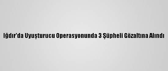 Iğdır'da Uyuşturucu Operasyonunda 3 Şüpheli Gözaltına Alındı