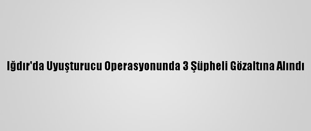 Iğdır'da Uyuşturucu Operasyonunda 3 Şüpheli Gözaltına Alındı