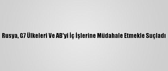 Rusya, G7 Ülkeleri Ve AB'yi İç İşlerine Müdahale Etmekle Suçladı