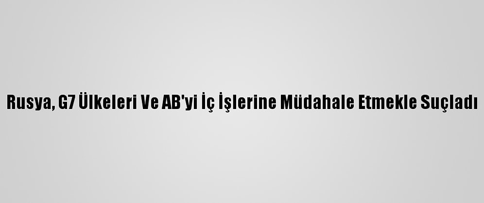 Rusya, G7 Ülkeleri Ve AB'yi İç İşlerine Müdahale Etmekle Suçladı