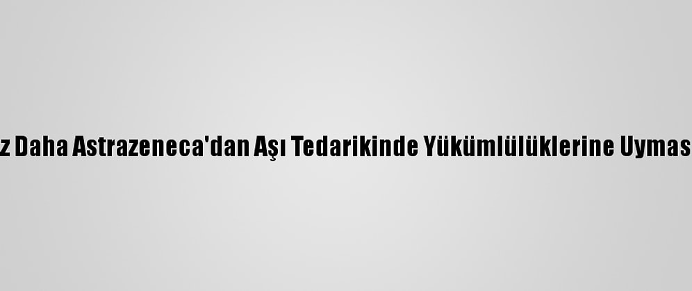 AB Bir Kez Daha Astrazeneca'dan Aşı Tedarikinde Yükümlülüklerine Uymasını İstedi