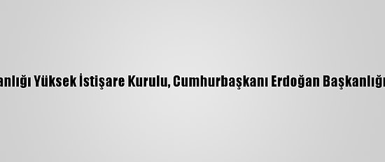 Cumhurbaşkanlığı Yüksek İstişare Kurulu, Cumhurbaşkanı Erdoğan Başkanlığında Toplandı