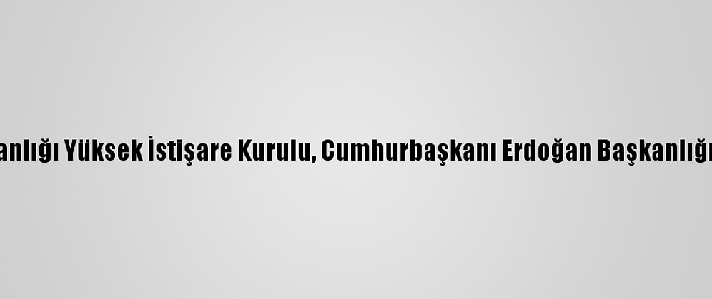 Cumhurbaşkanlığı Yüksek İstişare Kurulu, Cumhurbaşkanı Erdoğan Başkanlığında Toplandı