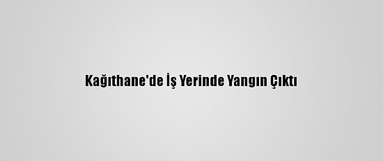 Kağıthane'de İş Yerinde Yangın Çıktı
