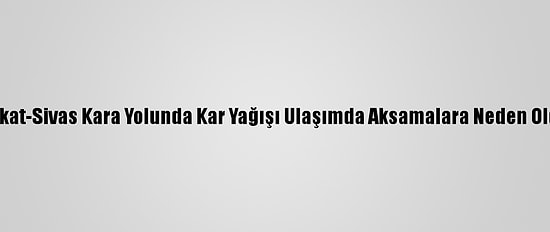 Tokat-Sivas Kara Yolunda Kar Yağışı Ulaşımda Aksamalara Neden Oldu