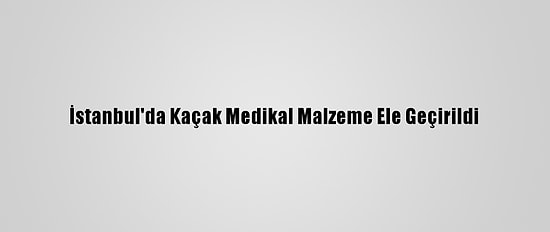 İstanbul'da Kaçak Medikal Malzeme Ele Geçirildi