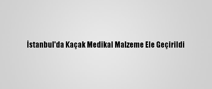 İstanbul'da Kaçak Medikal Malzeme Ele Geçirildi