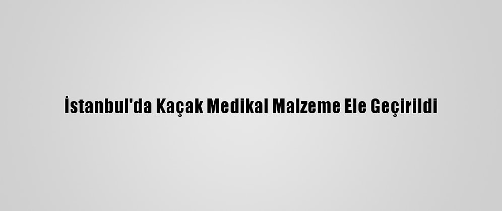 İstanbul'da Kaçak Medikal Malzeme Ele Geçirildi