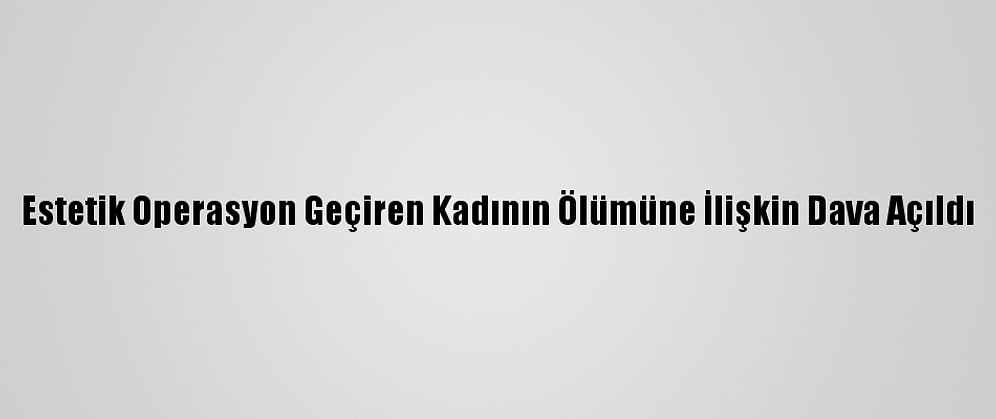 Estetik Operasyon Geçiren Kadının Ölümüne İlişkin Dava Açıldı