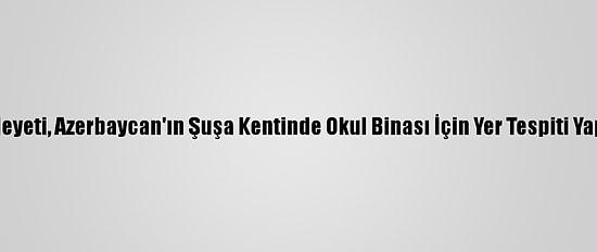 MHP Heyeti, Azerbaycan'ın Şuşa Kentinde Okul Binası İçin Yer Tespiti Yapacak