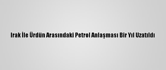 Irak İle Ürdün Arasındaki Petrol Anlaşması Bir Yıl Uzatıldı