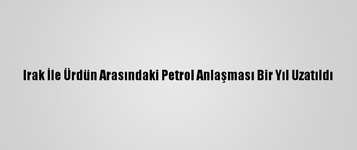 Irak İle Ürdün Arasındaki Petrol Anlaşması Bir Yıl Uzatıldı