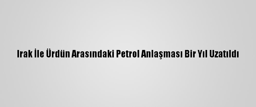 Irak İle Ürdün Arasındaki Petrol Anlaşması Bir Yıl Uzatıldı