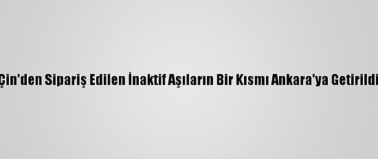 Çin'den Sipariş Edilen İnaktif Aşıların Bir Kısmı Ankara'ya Getirildi