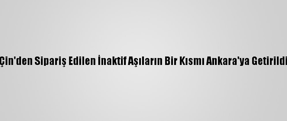 Çin'den Sipariş Edilen İnaktif Aşıların Bir Kısmı Ankara'ya Getirildi