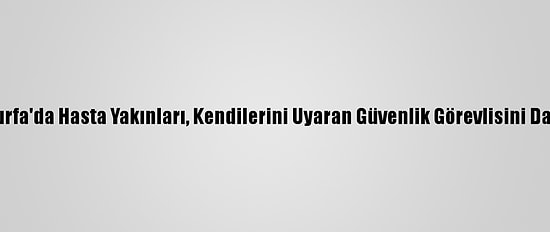 Şanlıurfa'da Hasta Yakınları, Kendilerini Uyaran Güvenlik Görevlisini Darbetti