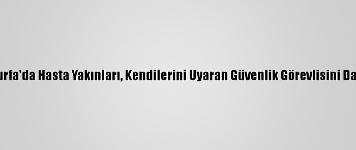 Şanlıurfa'da Hasta Yakınları, Kendilerini Uyaran Güvenlik Görevlisini Darbetti