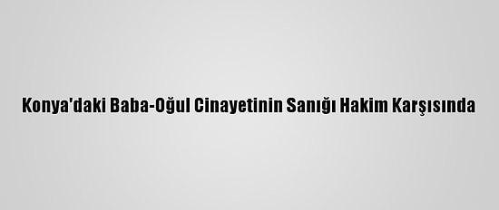 Konya'daki Baba-Oğul Cinayetinin Sanığı Hakim Karşısında