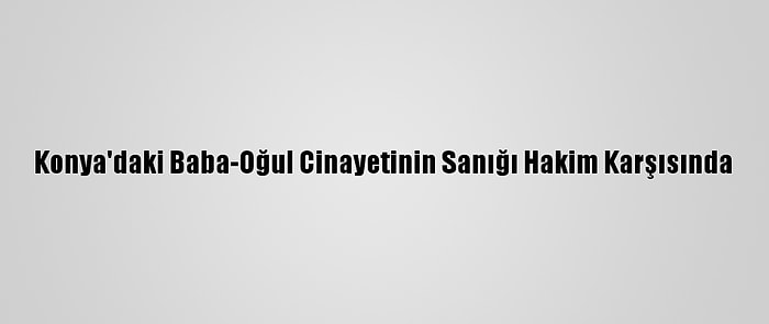 Konya'daki Baba-Oğul Cinayetinin Sanığı Hakim Karşısında