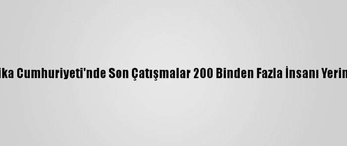 Orta Afrika Cumhuriyeti'nde Son Çatışmalar 200 Binden Fazla İnsanı Yerinden Etti