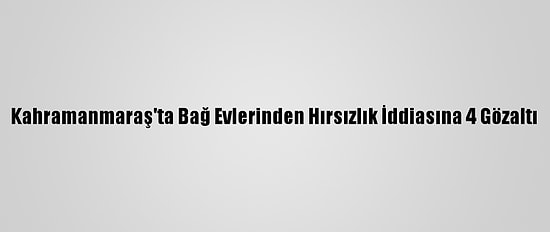 Kahramanmaraş'ta Bağ Evlerinden Hırsızlık İddiasına 4 Gözaltı