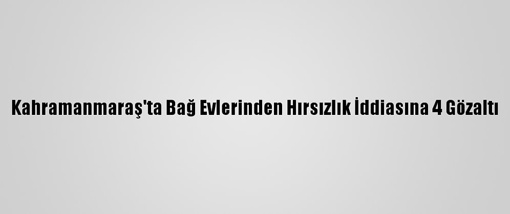 Kahramanmaraş'ta Bağ Evlerinden Hırsızlık İddiasına 4 Gözaltı