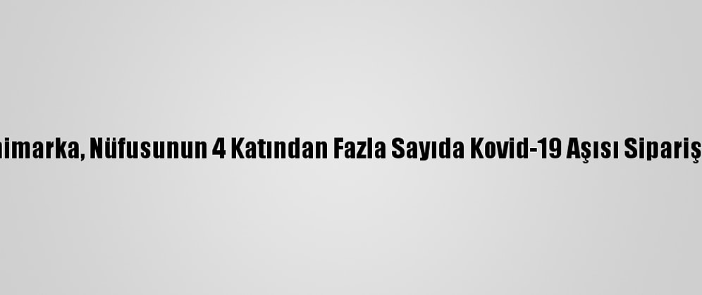 Danimarka, Nüfusunun 4 Katından Fazla Sayıda Kovid-19 Aşısı Sipariş Etti
