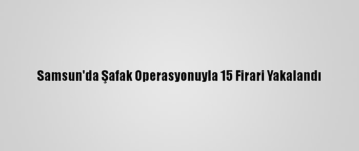 Samsun'da Şafak Operasyonuyla 15 Firari Yakalandı