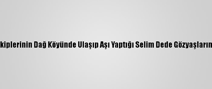 Filyasyon Ekiplerinin Dağ Köyünde Ulaşıp Aşı Yaptığı Selim Dede Gözyaşlarını Tutamadı