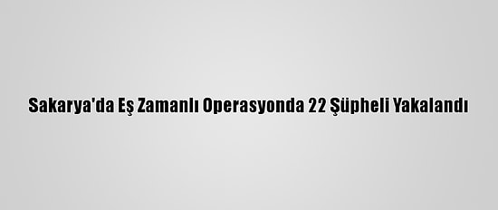 Sakarya'da Eş Zamanlı Operasyonda 22 Şüpheli Yakalandı