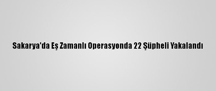 Sakarya'da Eş Zamanlı Operasyonda 22 Şüpheli Yakalandı
