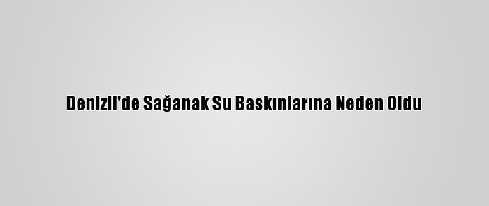 Denizli'de Sağanak Su Baskınlarına Neden Oldu