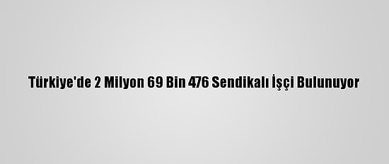 Türkiye'de 2 Milyon 69 Bin 476 Sendikalı İşçi Bulunuyor