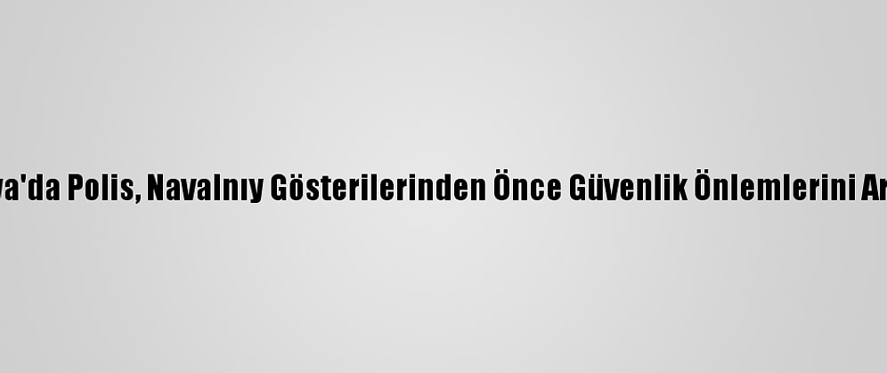 Rusya'da Polis, Navalnıy Gösterilerinden Önce Güvenlik Önlemlerini Artırdı