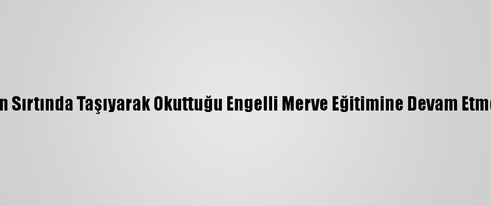 Annesinin Sırtında Taşıyarak Okuttuğu Engelli Merve Eğitimine Devam Etmek İstiyor