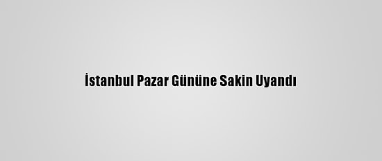 İstanbul Pazar Gününe Sakin Uyandı